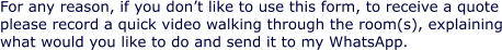 For any reason, if you don’t like to use this form, to receive a quote please record a quick video walking through the room(s), explaining what would you like to do and send it to my WhatsApp.